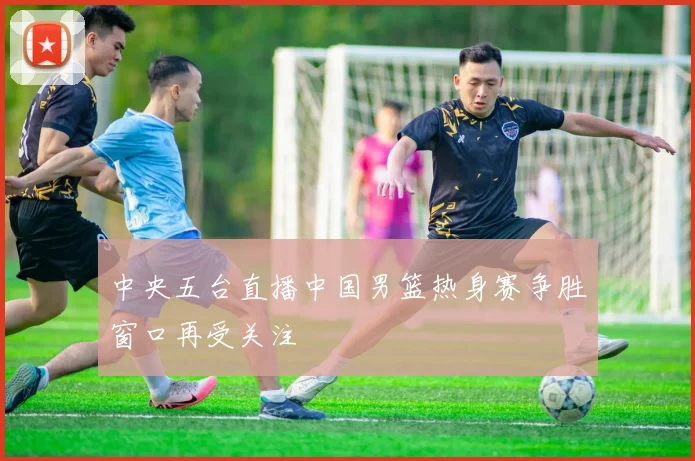 中央五台直播中国男篮热身赛争胜窗口再受关注