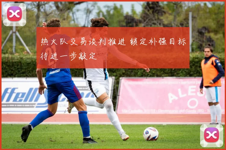 热火队交易谈判推进 锁定补强目标待进一步敲定