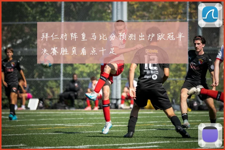 拜仁对阵皇马比分预测出炉欧冠半决赛胜负看点十足