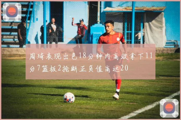 周琦表现出色18分钟内高效拿下11分7篮板2抢断正负值高达20
