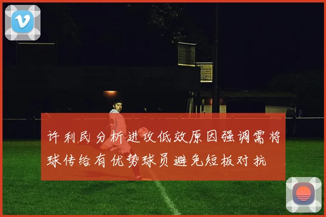 许利民分析进攻低效原因强调需将球传给有优势球员避免短板对抗