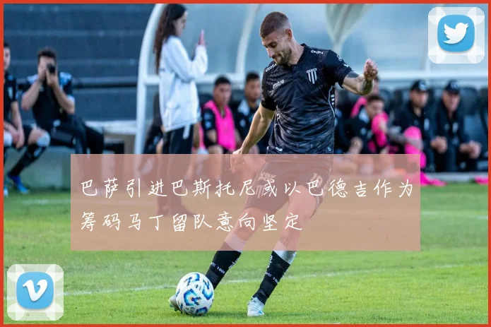 巴萨引进巴斯托尼或以巴德吉作为筹码马丁留队意向坚定