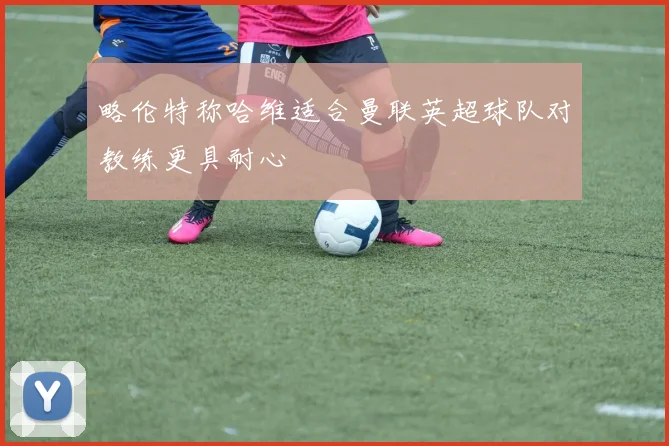 略伦特称哈维适合曼联英超球队对教练更具耐心