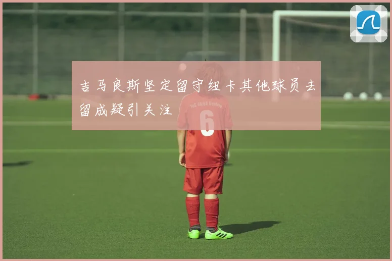 吉马良斯坚定留守纽卡其他球员去留成疑引关注