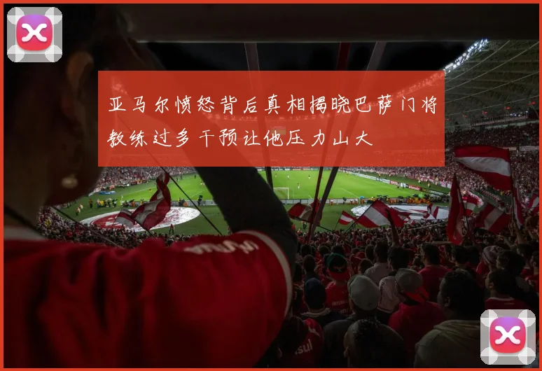 亚马尔愤怒背后真相揭晓巴萨门将教练过多干预让他压力山大