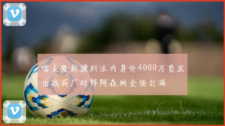 喀麦隆新援科法内身价4000万首发出战药厂对阵阿森纳全场打满