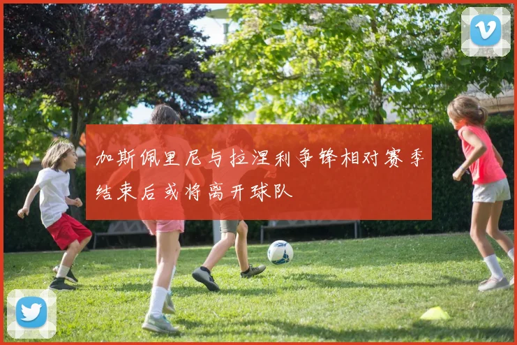 加斯佩里尼与拉涅利争锋相对赛季结束后或将离开球队