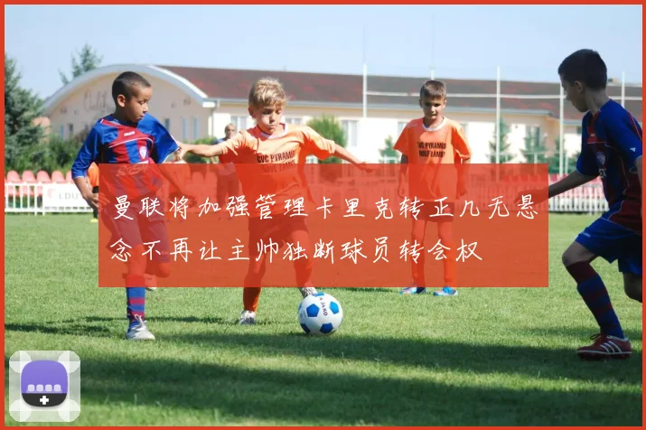 曼联将加强管理卡里克转正几无悬念不再让主帅独断球员转会权