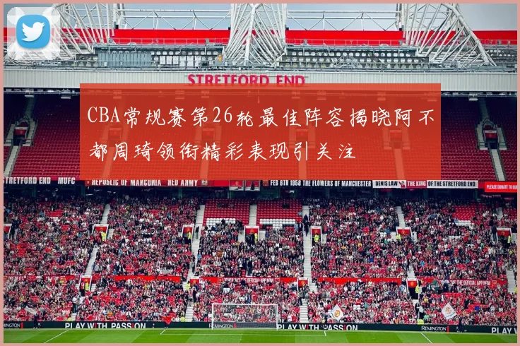 CBA常规赛第26轮最佳阵容揭晓阿不都周琦领衔精彩表现引关注