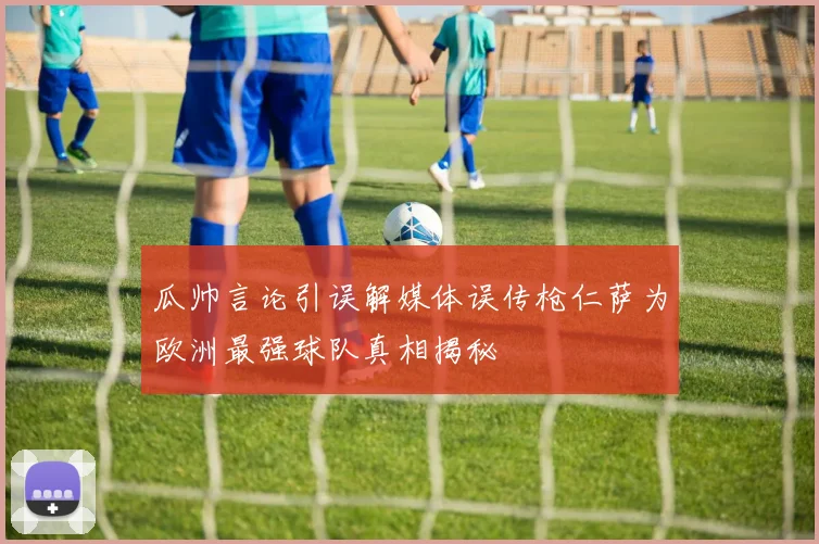 瓜帅言论引误解媒体误传枪仁萨为欧洲最强球队真相揭秘