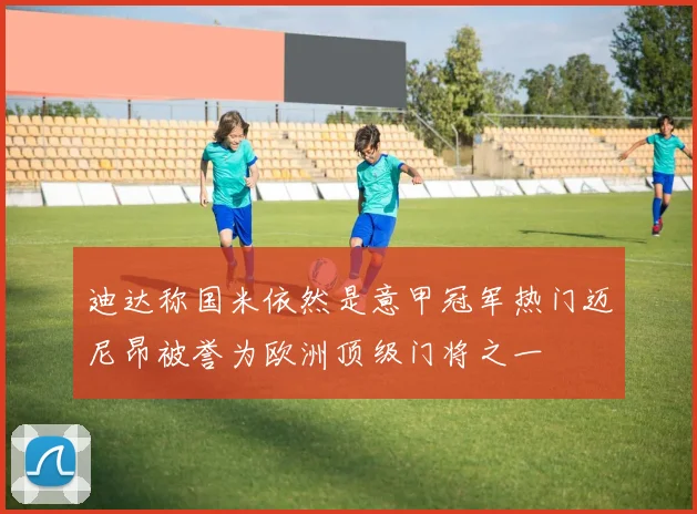 迪达称国米依然是意甲冠军热门迈尼昂被誉为欧洲顶级门将之一