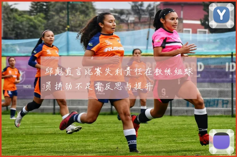 邱彪直言比赛失利责任在教练组球员拼劲不足需反思与提升