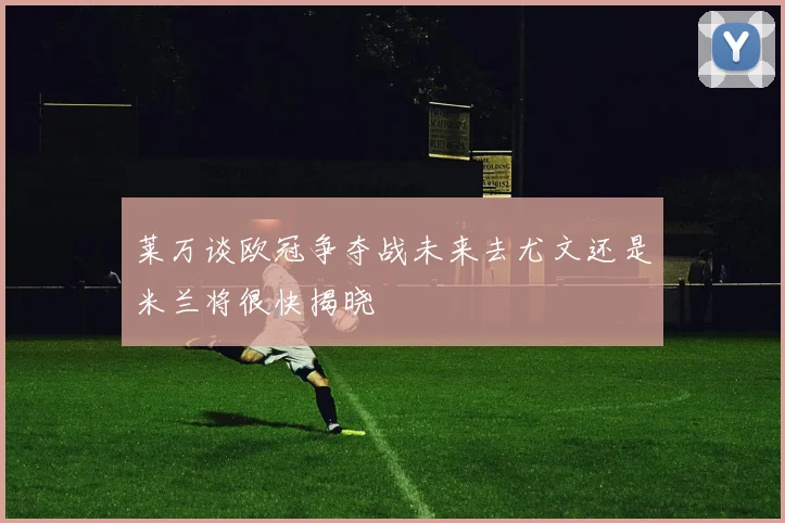 莱万谈欧冠争夺战未来去尤文还是米兰将很快揭晓