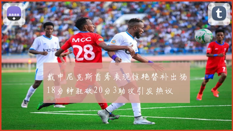 戴申尼克斯首秀表现惊艳替补出场18分钟狂砍20分3助攻引发热议