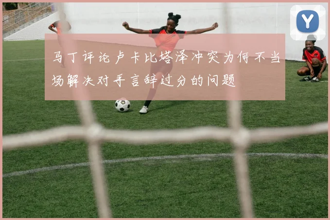 马丁评论卢卡比塔泽冲突为何不当场解决对手言辞过分的问题