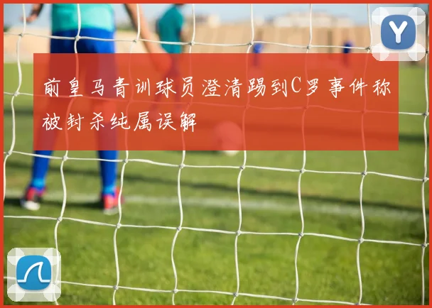 前皇马青训球员澄清踢到C罗事件称被封杀纯属误解