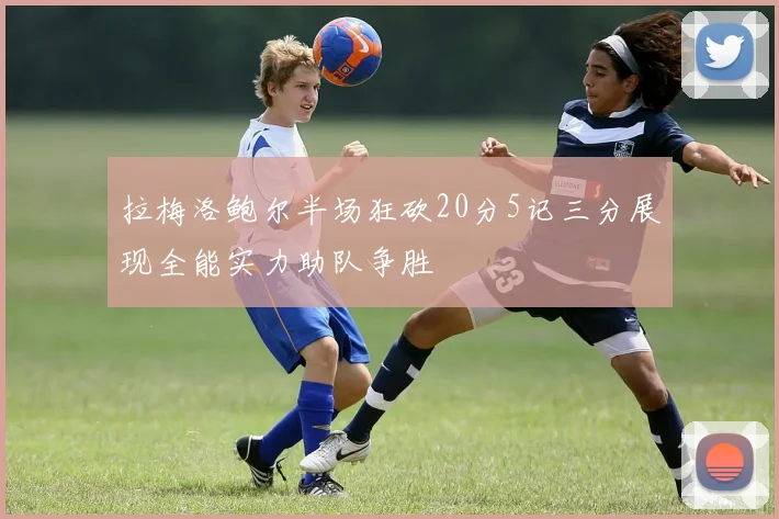 拉梅洛鲍尔半场狂砍20分5记三分展现全能实力助队争胜
