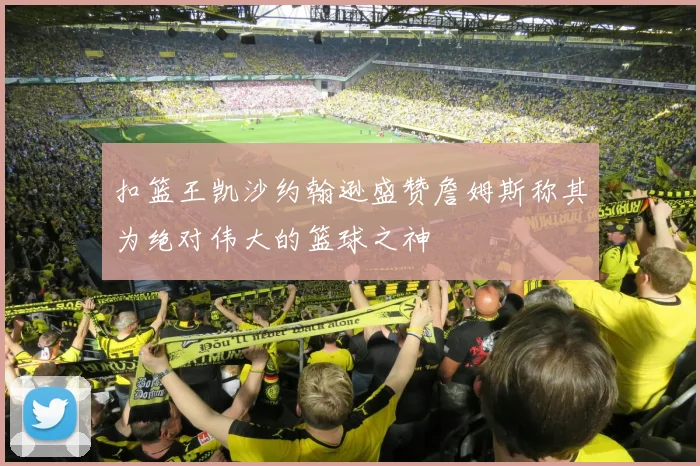 扣篮王凯沙约翰逊盛赞詹姆斯称其为绝对伟大的篮球之神