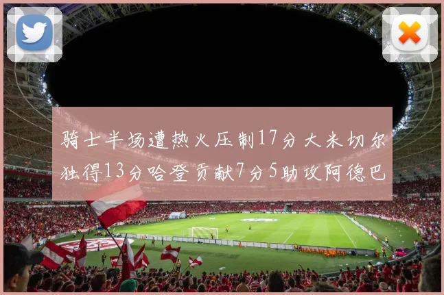 骑士半场遭热火压制17分大米切尔独得13分哈登贡献7分5助攻阿德巴约状态低迷仅9中1