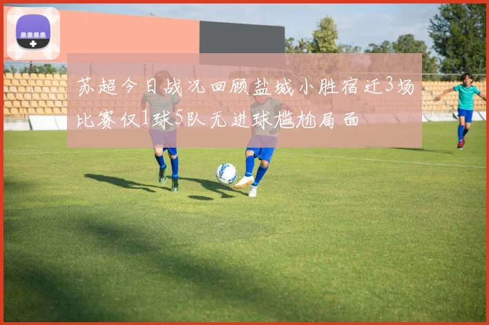苏超今日战况回顾盐城小胜宿迁3场比赛仅1球5队无进球尴尬局面