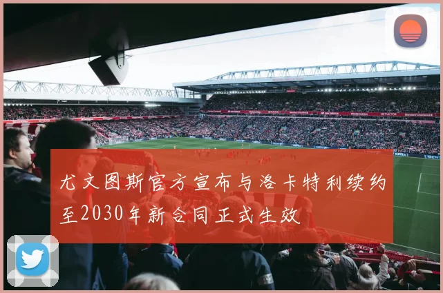 尤文图斯官方宣布与洛卡特利续约至2030年新合同正式生效
