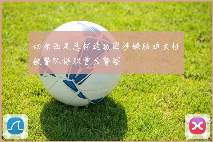 切尔西足总杯边裁因涉嫌胁迫女性被警队停职曾为警察