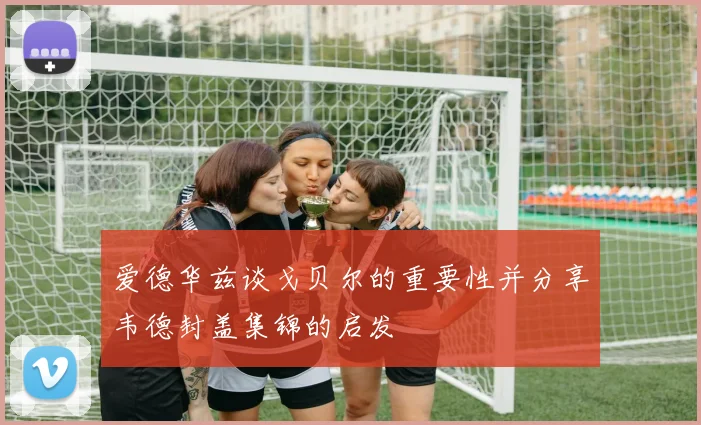 爱德华兹谈戈贝尔的重要性并分享韦德封盖集锦的启发