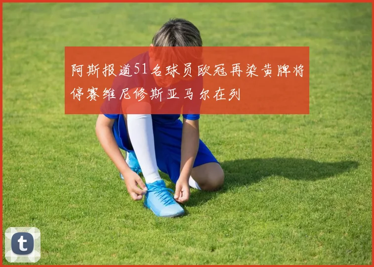 阿斯报道51名球员欧冠再染黄牌将停赛维尼修斯亚马尔在列