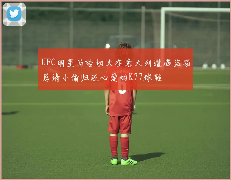 UFC明星马哈切夫在意大利遭遇盗窃恳请小偷归还心爱的K77球鞋