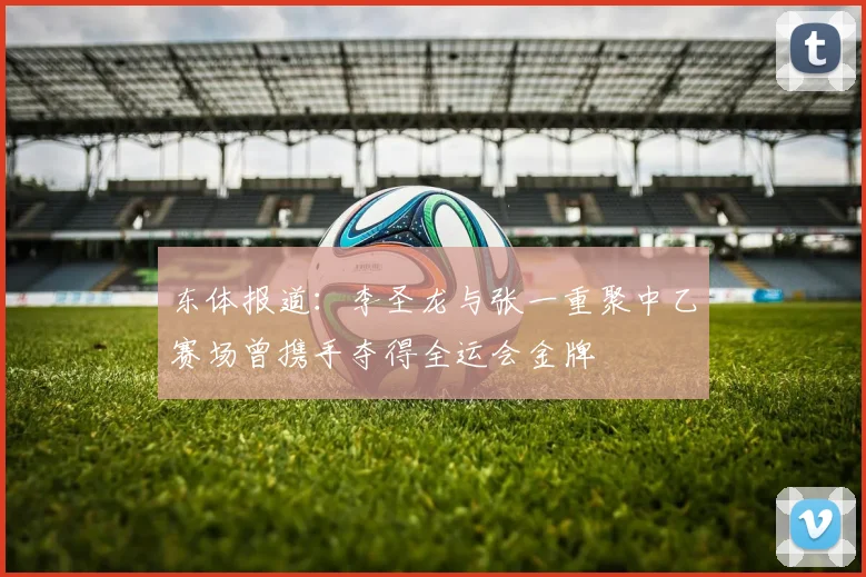 东体报道：李圣龙与张一重聚中乙赛场曾携手夺得全运会金牌
