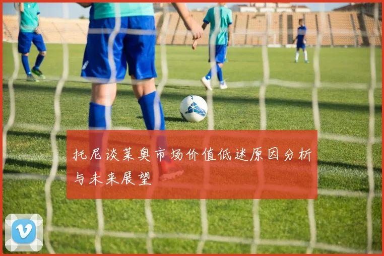 托尼谈莱奥市场价值低迷原因分析与未来展望
