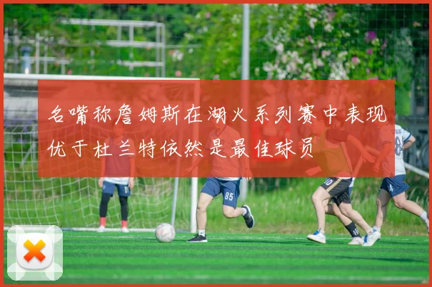 名嘴称詹姆斯在湖火系列赛中表现优于杜兰特依然是最佳球员