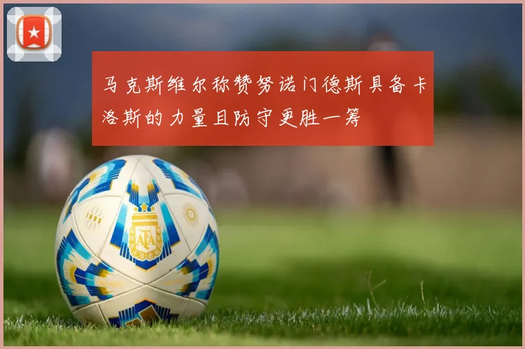马克斯维尔称赞努诺门德斯具备卡洛斯的力量且防守更胜一筹