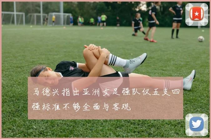 马德兴指出亚洲女足强队仅五支四强标准不够全面与客观