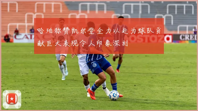 哈珀称赞凯尔登全力以赴为球队贡献巨大表现令人印象深刻