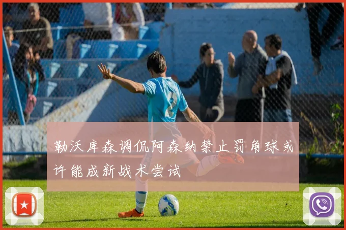 勒沃库森调侃阿森纳禁止罚角球或许能成新战术尝试