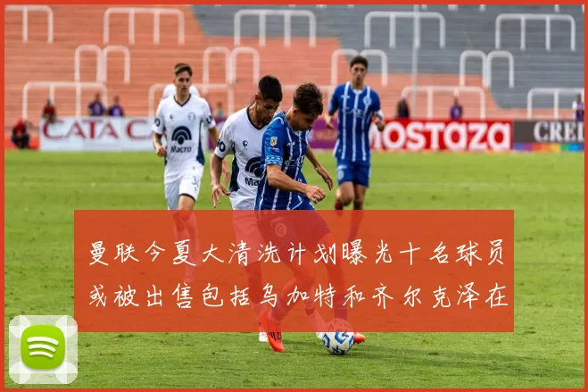 曼联今夏大清洗计划曝光十名球员或被出售包括乌加特和齐尔克泽在内