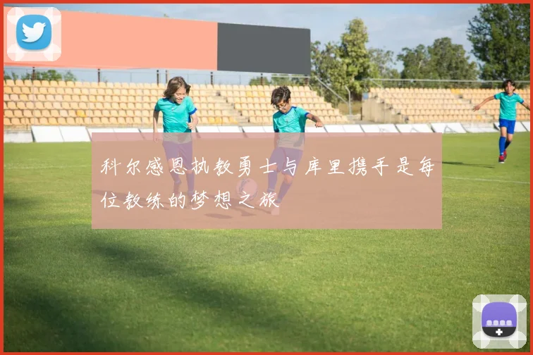 科尔感恩执教勇士与库里携手是每位教练的梦想之旅