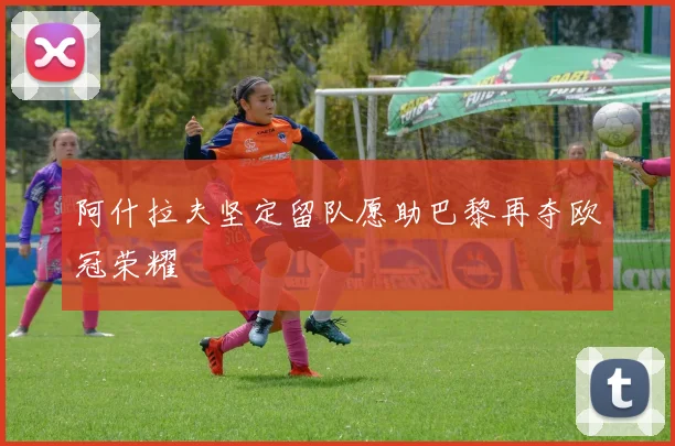 阿什拉夫坚定留队愿助巴黎再夺欧冠荣耀