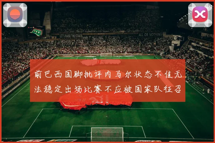前巴西国脚批评内马尔状态不佳无法稳定出场比赛不应被国家队征召