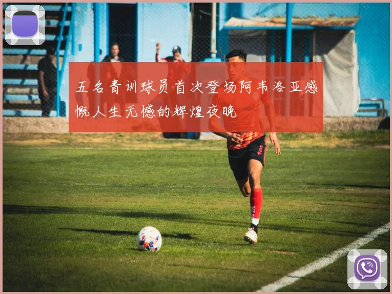 五名青训球员首次登场阿韦洛亚感慨人生无憾的辉煌夜晚