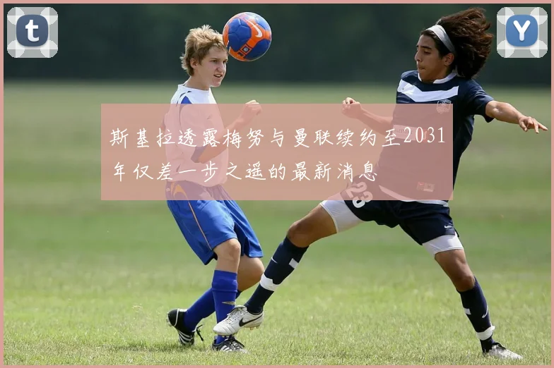 斯基拉透露梅努与曼联续约至2031年仅差一步之遥的最新消息