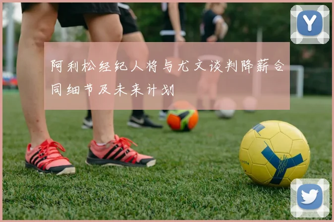 阿利松经纪人将与尤文谈判降薪合同细节及未来计划