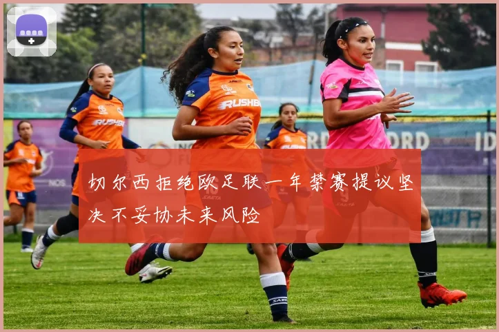 切尔西拒绝欧足联一年禁赛提议坚决不妥协未来风险