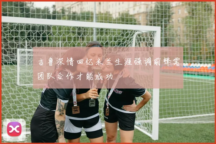 吉鲁深情回忆米兰生涯强调前锋需团队合作才能成功